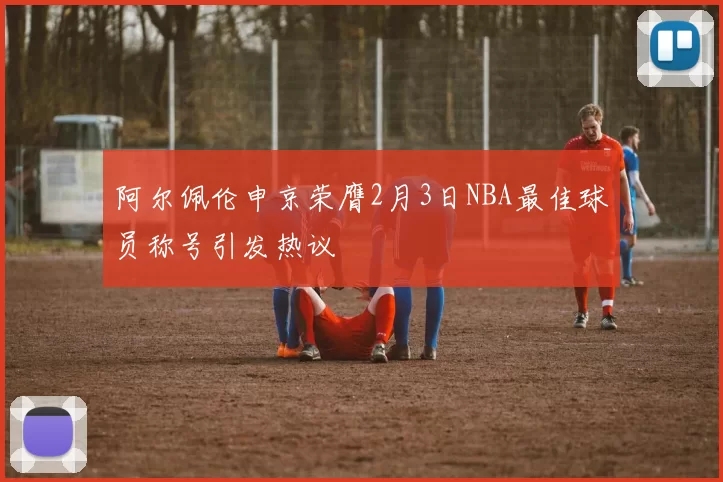 阿尔佩伦申京荣膺2月3日NBA最佳球员称号引发热议