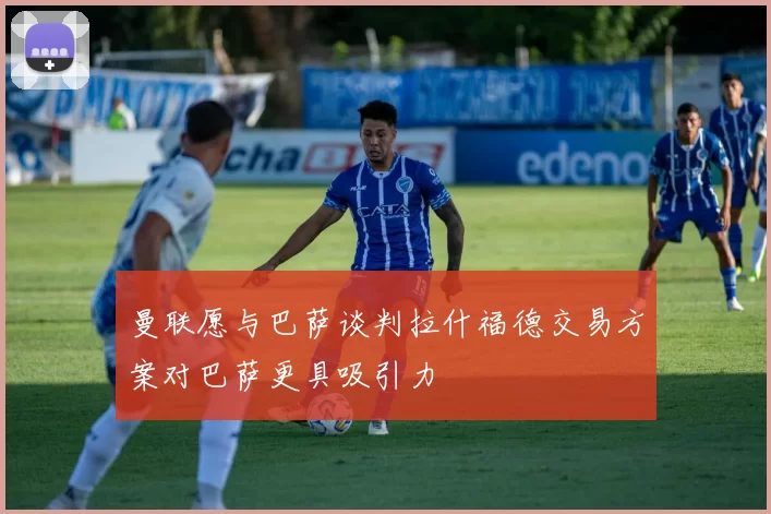 曼联愿与巴萨谈判拉什福德交易方案对巴萨更具吸引力