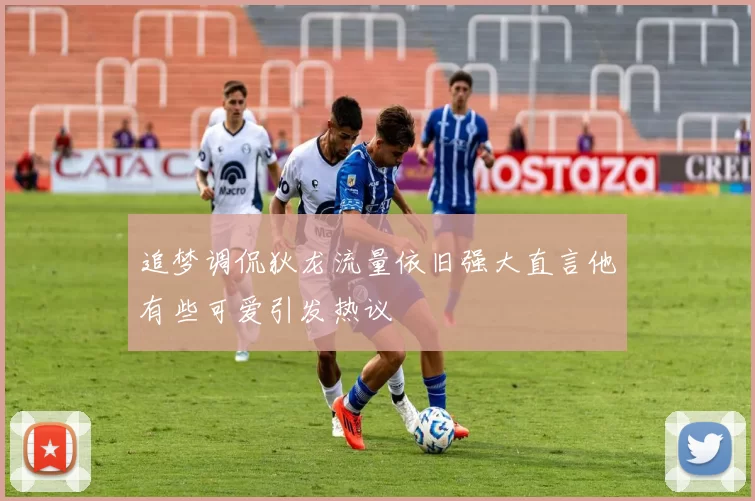 追梦调侃狄龙流量依旧强大直言他有些可爱引发热议