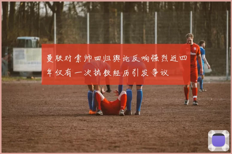 曼联对索帅回归舆论反响强烈近四年仅有一次执教经历引发争议