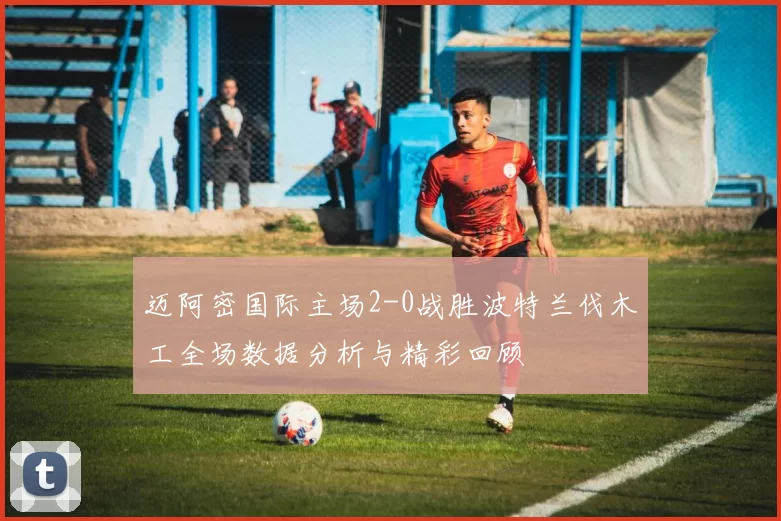 迈阿密国际主场2-0战胜波特兰伐木工全场数据分析与精彩回顾